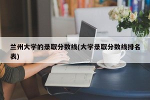 兰州大学的录取分数线(大学录取分数线排名表)