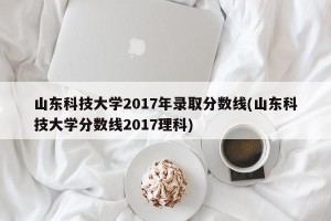 山东科技大学2017年录取分数线(山东科技大学分数线2017理科)