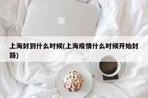 上海封到什么时候(上海疫情什么时候开始封路)