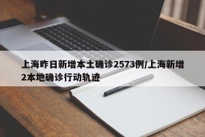 上海昨日新增本土确诊2573例/上海新增2本地确诊行动轨迹