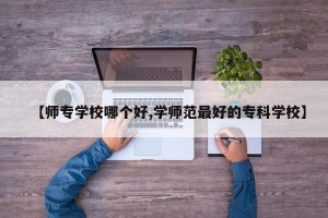 【师专学校哪个好,学师范最好的专科学校】