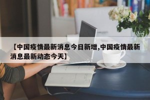 【中国疫情最新消息今日新增,中国疫情最新消息最新动态今天】