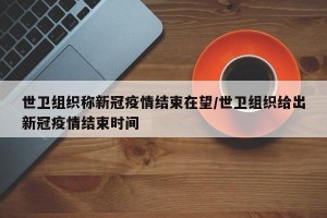世卫组织称新冠疫情结束在望/世卫组织给出新冠疫情结束时间