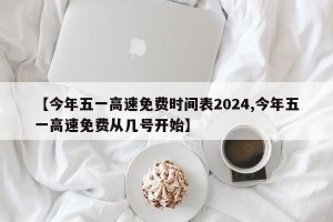 【今年五一高速免费时间表2024,今年五一高速免费从几号开始】