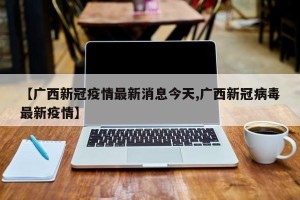 【广西新冠疫情最新消息今天,广西新冠病毒最新疫情】