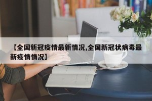 【全国新冠疫情最新情况,全国新冠状病毒最新疫情情况】