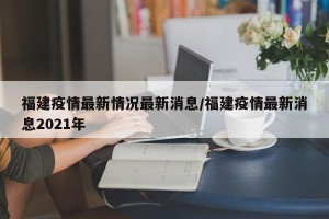 福建疫情最新情况最新消息/福建疫情最新消息2021年