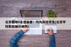 北京新增6名感染者：均为高校学生(北京学校新冠确诊病例)