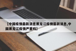 【中国疫情最新消息黑龙江疫情最新消息,中国黑龙江疫情严重吗】