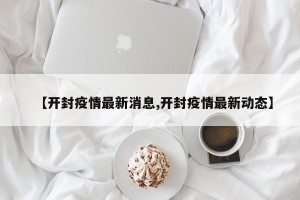 【开封疫情最新消息,开封疫情最新动态】