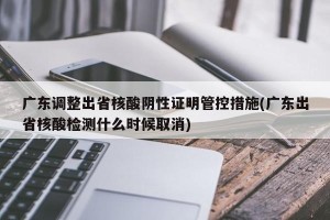 广东调整出省核酸阴性证明管控措施(广东出省核酸检测什么时候取消)