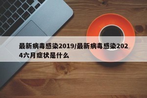 最新病毒感染2019/最新病毒感染2024六月症状是什么