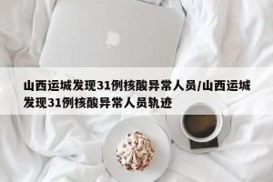 山西运城发现31例核酸异常人员/山西运城发现31例核酸异常人员轨迹