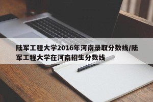 陆军工程大学2016年河南录取分数线/陆军工程大学在河南招生分数线