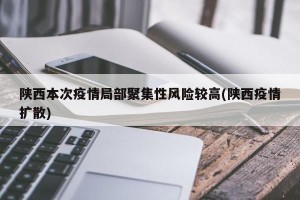 陕西本次疫情局部聚集性风险较高(陕西疫情扩散)