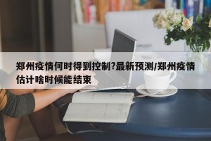 郑州疫情何时得到控制?最新预测/郑州疫情估计啥时候能结束