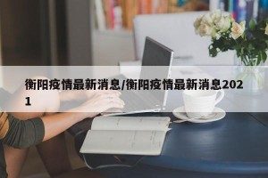 衡阳疫情最新消息/衡阳疫情最新消息2021