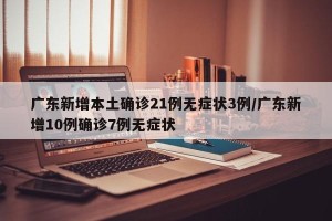 广东新增本土确诊21例无症状3例/广东新增10例确诊7例无症状