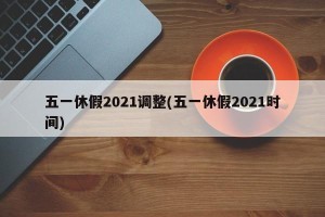 五一休假2021调整(五一休假2021时间)