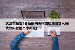 武汉市报告3名新冠病毒核酸检测阳性人员(武汉阳性检出率新冠)