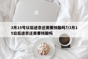 3月15号以后进京还需要核酸吗?/3月15日后进京还需要核酸吗