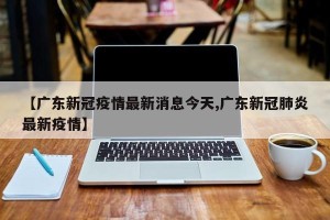 【广东新冠疫情最新消息今天,广东新冠肺炎最新疫情】