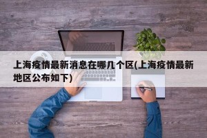 上海疫情最新消息在哪几个区(上海疫情最新地区公布如下)