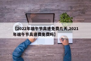 【2022年端午节高速免费几天,2021年端午节高速费免费吗】
