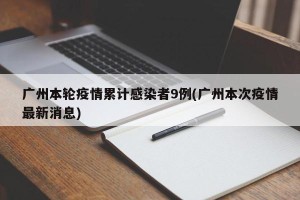 广州本轮疫情累计感染者9例(广州本次疫情最新消息)