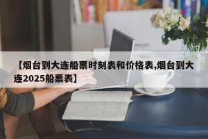 【烟台到大连船票时刻表和价格表,烟台到大连2025船票表】