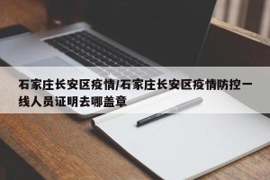 石家庄长安区疫情/石家庄长安区疫情防控一线人员证明去哪盖章