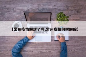 【常州疫情解封了吗,常州疫情何时解除】