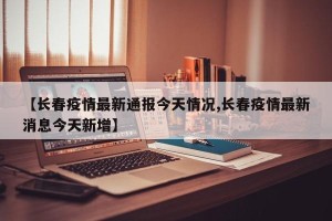 【长春疫情最新通报今天情况,长春疫情最新消息今天新增】