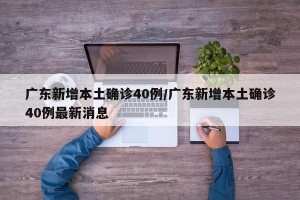 广东新增本土确诊40例/广东新增本土确诊40例最新消息
