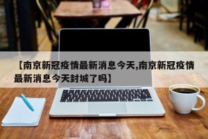 【南京新冠疫情最新消息今天,南京新冠疫情最新消息今天封城了吗】