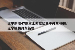 辽宁新增47例本土无症状其中丹东46例/辽宁疫情丹东新增