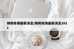 铜陵疫情最新消息/铜陵疫情最新消息2021