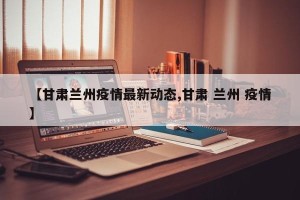 【甘肃兰州疫情最新动态,甘肃 兰州 疫情】