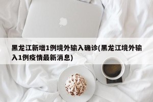 黑龙江新增1例境外输入确诊(黑龙江境外输入1例疫情最新消息)