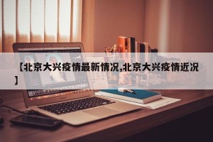 【北京大兴疫情最新情况,北京大兴疫情近况】