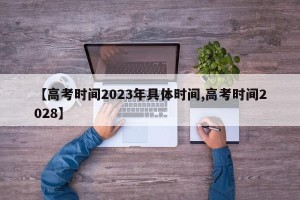 【高考时间2023年具体时间,高考时间2028】