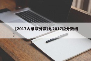 【2017大录取分数线,2017级分数线】