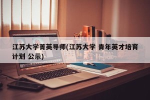 江苏大学菁英导师(江苏大学 青年英才培育计划 公示)