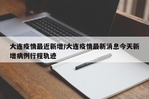 大连疫情最近新增/大连疫情最新消息今天新增病例行程轨迹
