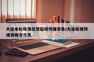 大连本轮疫情出现超级传播现象/大连疫情传播源确定今天