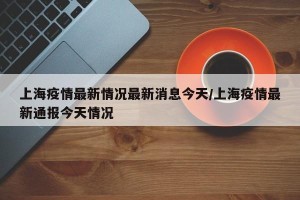 上海疫情最新情况最新消息今天/上海疫情最新通报今天情况