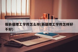 报新疆理工学院怎么样(新疆理工学院怎样好不好)