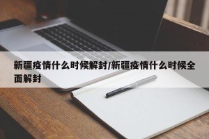 新疆疫情什么时候解封/新疆疫情什么时候全面解封