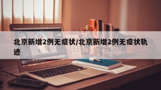 北京新增2例无症状/北京新增2例无症状轨迹