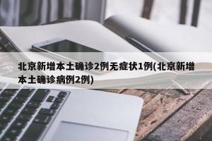 北京新增本土确诊2例无症状1例(北京新增本土确诊病例2例)